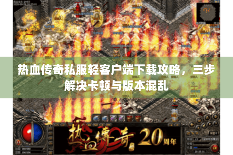 热血传奇私服轻客户端下载攻略，三步解决卡顿与版本混乱