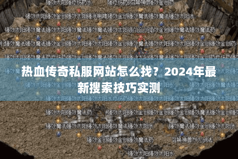 热血传奇私服网站怎么找？2024年最新搜索技巧实测