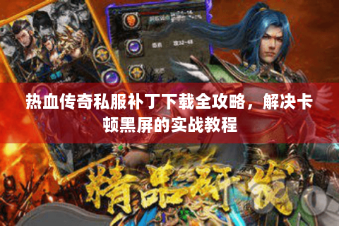 热血传奇私服补丁下载全攻略，解决卡顿黑屏的实战教程
