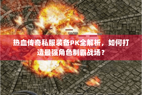 热血传奇私服装备PK全解析，如何打造最强角色制霸战场？