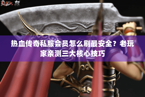 热血传奇私服会员怎么刷最安全？老玩家亲测三大核心技巧