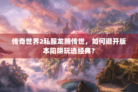 传奇世界2私服龙腾传世，如何避开版本陷阱玩透经典？