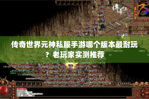 传奇世界元神私服手游哪个版本最耐玩？老玩家实测推荐