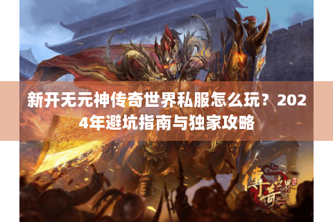 新开无元神传奇世界私服怎么玩？2024年避坑指南与独家攻略