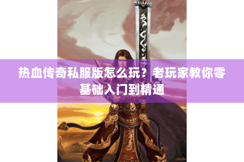 热血传奇私服版怎么玩？老玩家教你零基础入门到精通