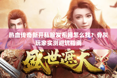 热血传奇新开私服发布网怎么找？骨灰玩家实测避坑指南