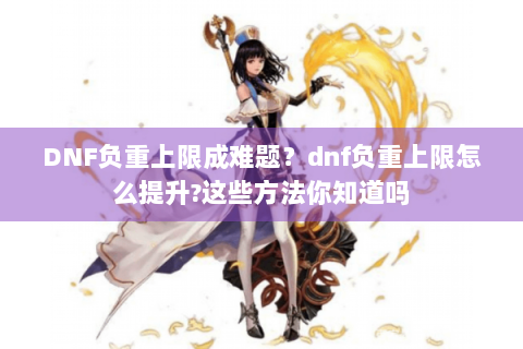 DNF负重上限成难题？dnf负重上限怎么提升?这些方法你知道吗