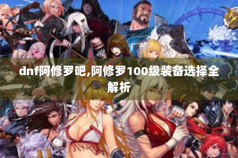 dnf阿修罗吧,阿修罗100级装备选择全解析