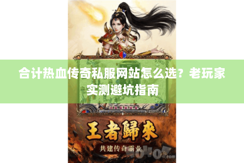 合计热血传奇私服网站怎么选？老玩家实测避坑指南