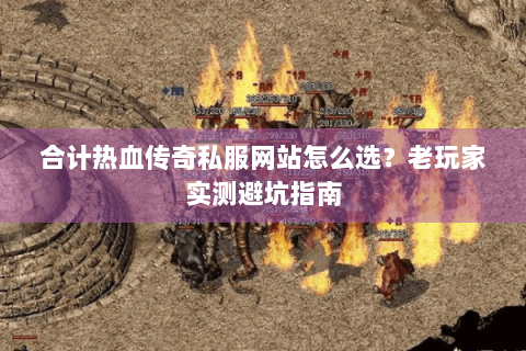 合计热血传奇私服网站怎么选？老玩家实测避坑指南