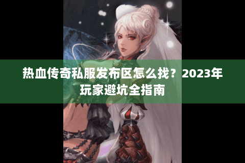 热血传奇私服发布区怎么找？2023年玩家避坑全指南