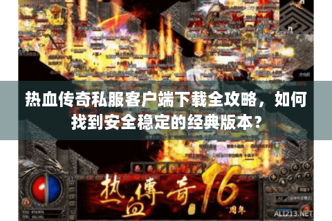 热血传奇私服客户端下载全攻略，如何找到安全稳定的经典版本？