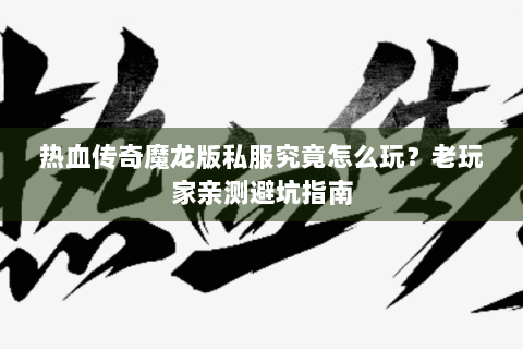 热血传奇魔龙版私服究竟怎么玩？老玩家亲测避坑指南