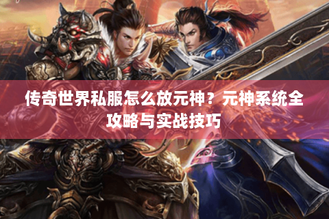 传奇世界私服怎么放元神？元神系统全攻略与实战技巧