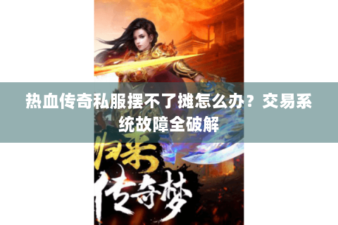 热血传奇私服摆不了摊怎么办？交易系统故障全破解