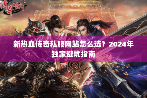 新热血传奇私服网站怎么选？2024年独家避坑指南