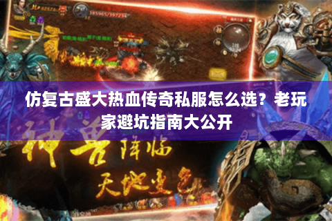 仿复古盛大热血传奇私服怎么选？老玩家避坑指南大公开