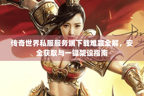 传奇世界私服服务端下载难题全解，安全获取与一键架设指南