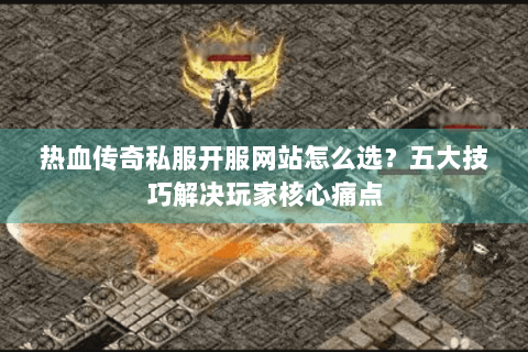 热血传奇私服开服网站怎么选？五大技巧解决玩家核心痛点
