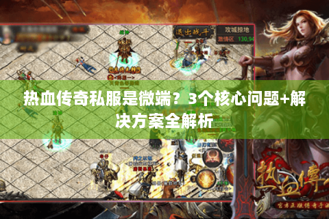 热血传奇私服是微端？3个核心问题+解决方案全解析