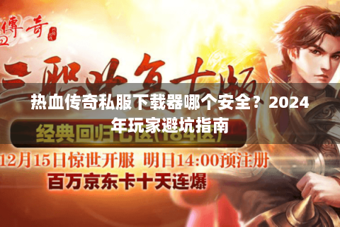 热血传奇私服下载器哪个安全？2024年玩家避坑指南
