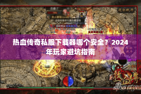 热血传奇私服下载器哪个安全？2024年玩家避坑指南