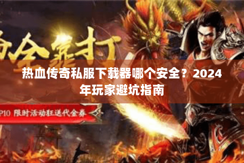 热血传奇私服下载器哪个安全？2024年玩家避坑指南