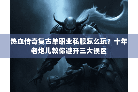 热血传奇复古单职业私服怎么玩？十年老炮儿教你避开三大误区