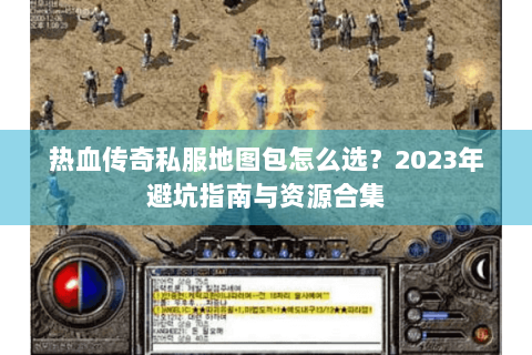 热血传奇私服地图包怎么选？2023年避坑指南与资源合集