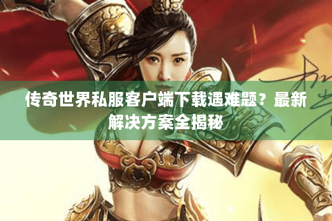 传奇世界私服客户端下载遇难题？最新解决方案全揭秘