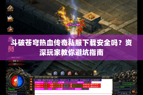 斗破苍穹热血传奇私服下载安全吗？资深玩家教你避坑指南