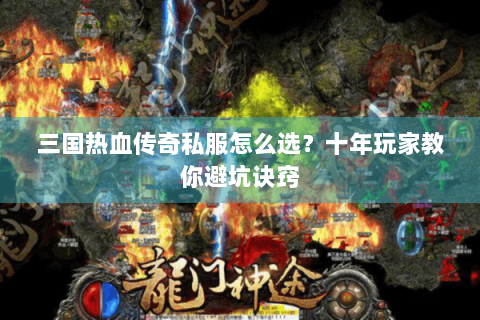 三国热血传奇私服怎么选？十年玩家教你避坑诀窍