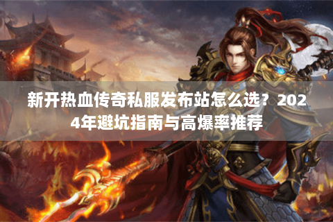 新开热血传奇私服发布站怎么选？2024年避坑指南与高爆率推荐