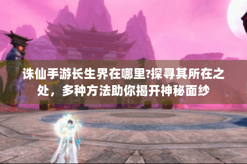 诛仙手游长生界在哪里?探寻其所在之处，多种方法助你揭开神秘面纱