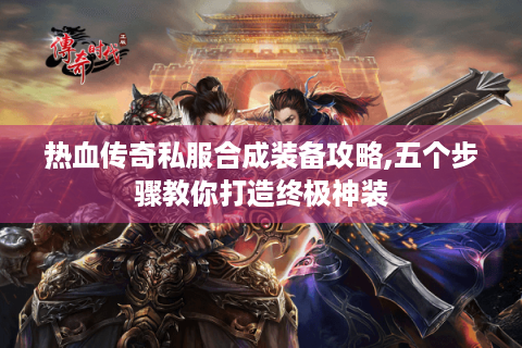 热血传奇私服合成装备攻略,五个步骤教你打造终极神装