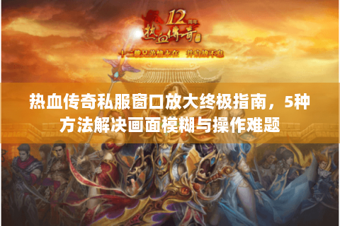 热血传奇私服窗口放大终极指南，5种方法解决画面模糊与操作难题