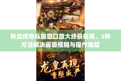 热血传奇私服窗口放大终极指南，5种方法解决画面模糊与操作难题