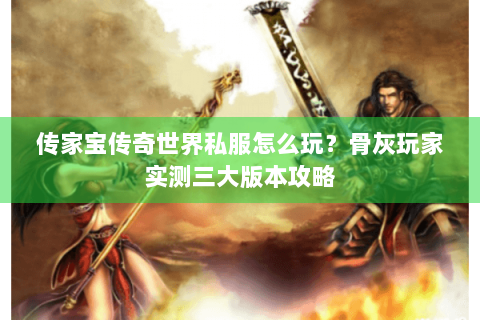 传家宝传奇世界私服怎么玩？骨灰玩家实测三大版本攻略