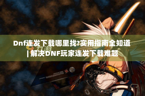 Dnf连发下载哪里找?实用指南全知道 | 解决DNF玩家连发下载难题