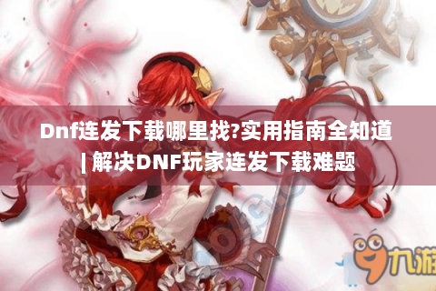 Dnf连发下载哪里找?实用指南全知道 | 解决DNF玩家连发下载难题