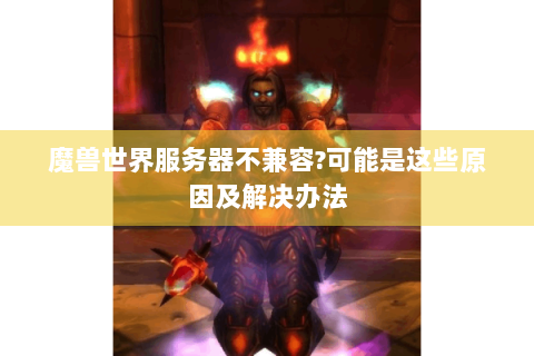 魔兽世界服务器不兼容?可能是这些原因及解决办法