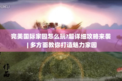 完美国际家园怎么玩?超详细攻略来袭 | 多方面教你打造魅力家园