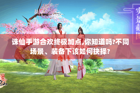诛仙手游合欢终极加点,你知道吗?不同场景、装备下该如何抉择?