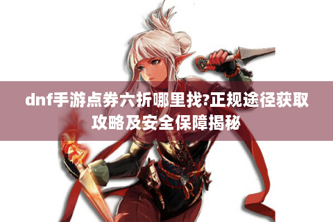 dnf手游点券六折哪里找?正规途径获取攻略及安全保障揭秘