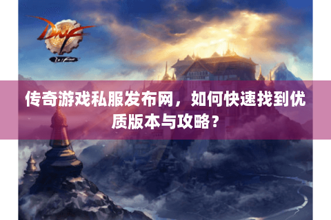 传奇游戏私服发布网，如何快速找到优质版本与攻略？