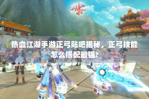 热血江湖手游正弓贴吧揭秘，正弓技能怎么搭配最强?