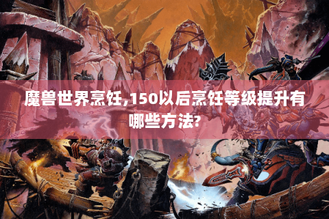 魔兽世界烹饪,150以后烹饪等级提升有哪些方法?