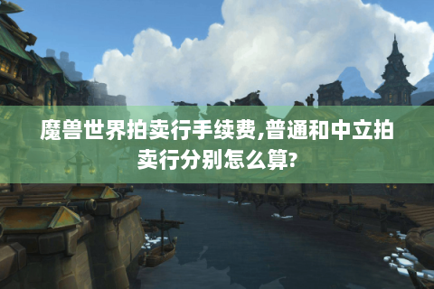魔兽世界拍卖行手续费,普通和中立拍卖行分别怎么算?