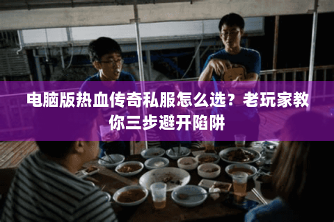 电脑版热血传奇私服怎么选？老玩家教你三步避开陷阱