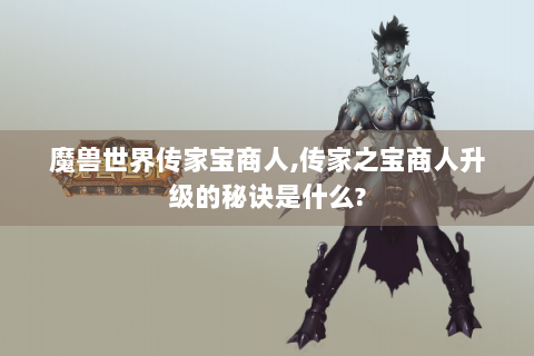 魔兽世界传家宝商人,传家之宝商人升级的秘诀是什么?